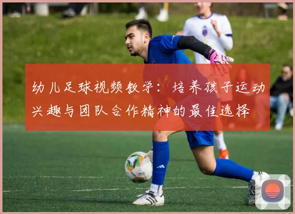 幼儿足球视频教学：培养孩子运动兴趣与团队合作精神的最佳选择