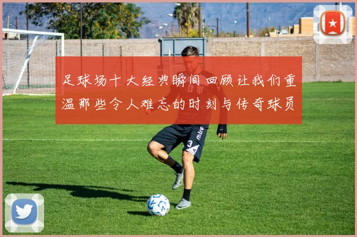 足球场十大经典瞬间回顾让我们重温那些令人难忘的时刻与传奇球员的辉煌表现