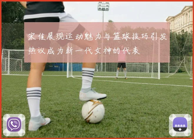 宋佳展现运动魅力与篮球技巧引发热议成为新一代女神的代表