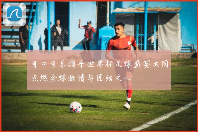 可口可乐携手世界杯足球盛宴共同点燃全球激情与团结之心