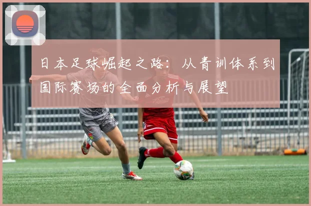 日本足球崛起之路：从青训体系到国际赛场的全面分析与展望