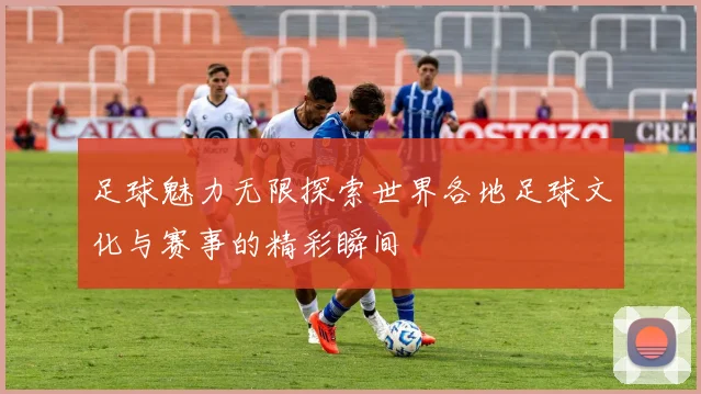足球魅力无限探索世界各地足球文化与赛事的精彩瞬间